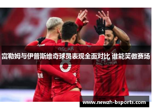 富勒姆与伊普斯维奇球员表现全面对比 谁能笑傲赛场