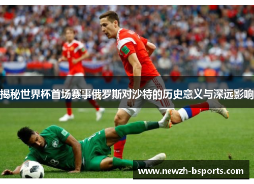 揭秘世界杯首场赛事俄罗斯对沙特的历史意义与深远影响