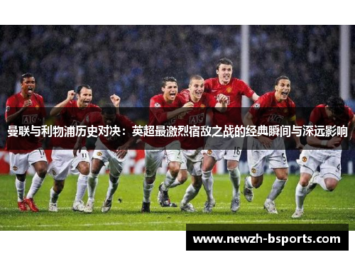 曼联与利物浦历史对决：英超最激烈宿敌之战的经典瞬间与深远影响