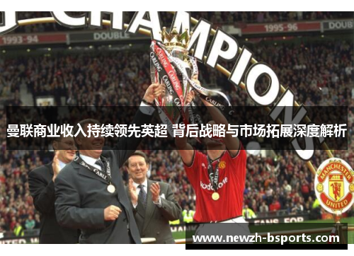 曼联商业收入持续领先英超 背后战略与市场拓展深度解析