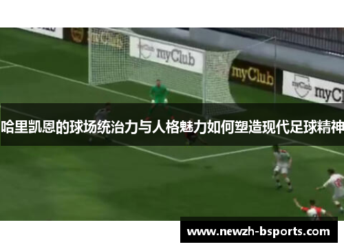 哈里凯恩的球场统治力与人格魅力如何塑造现代足球精神