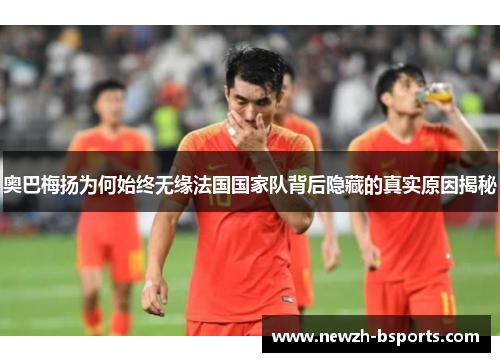 奥巴梅扬为何始终无缘法国国家队背后隐藏的真实原因揭秘