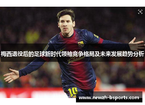 梅西退役后的足球新时代领袖竞争格局及未来发展趋势分析 梅西退役后的足球新时代领袖竞争格局及未来发展趋势分析