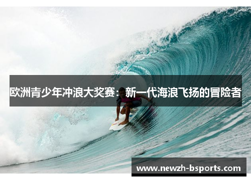 欧洲青少年冲浪大奖赛:新一代海浪飞扬的冒险者 欧洲青少年冲浪大奖赛:新一代海浪飞扬的冒险者