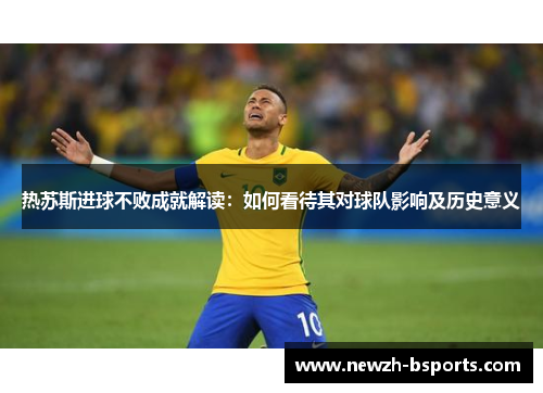 热苏斯进球不败成就解读：如何看待其对球队影响及历史意义