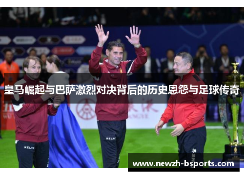 皇马崛起与巴萨激烈对决背后的历史恩怨与足球传奇
