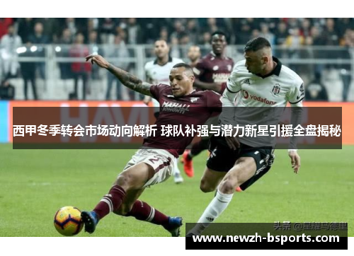 西甲冬季转会市场动向解析 球队补强与潜力新星引援全盘揭秘