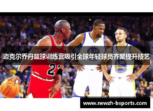 迈克尔乔丹篮球训练营吸引全球年轻球员齐聚提升技艺