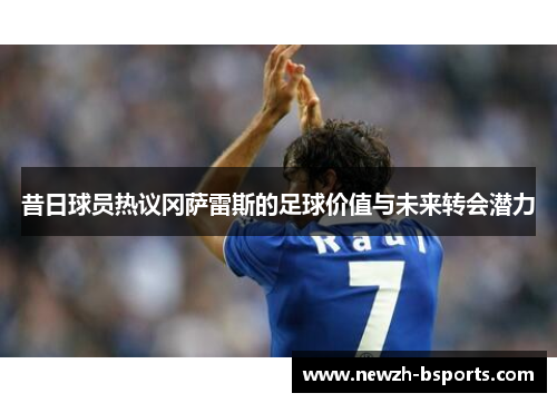 昔日球员热议冈萨雷斯的足球价值与未来转会潜力