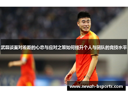 武磊谈面对差距的心态与应对之策如何提升个人与团队的竞技水平