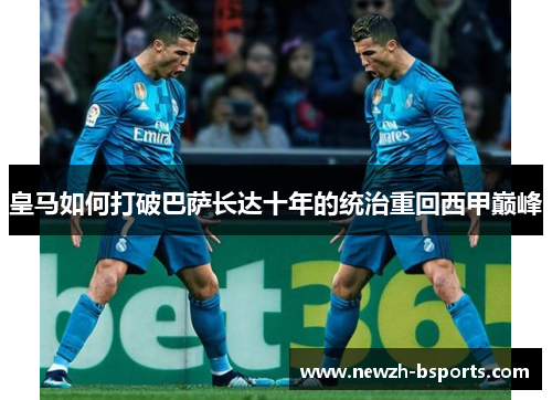 皇马如何打破巴萨长达十年的统治重回西甲巅峰 皇马如何打破巴萨长达十年的统治重回西甲巅峰