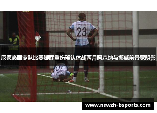 厄德高国家队比赛脚踝重伤确认休战两月阿森纳与挪威前景蒙阴影