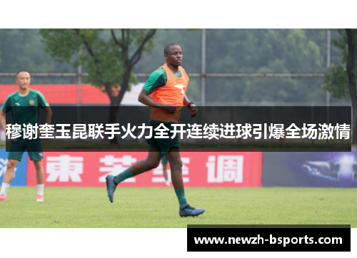 穆谢奎玉昆联手火力全开连续进球引爆全场激情 穆谢奎玉昆联手火力全开连续进球引爆全场激情