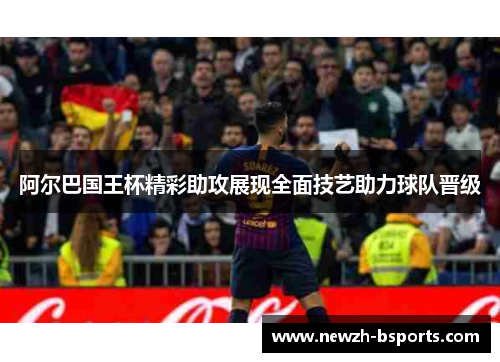 阿尔巴国王杯精彩助攻展现全面技艺助力球队晋级 阿尔巴国王杯精彩助攻展现全面技艺助力球队晋级