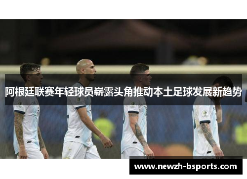 阿根廷联赛年轻球员崭露头角推动本土足球发展新趋势 阿根廷联赛年轻球员崭露头角推动本土足球发展新趋势